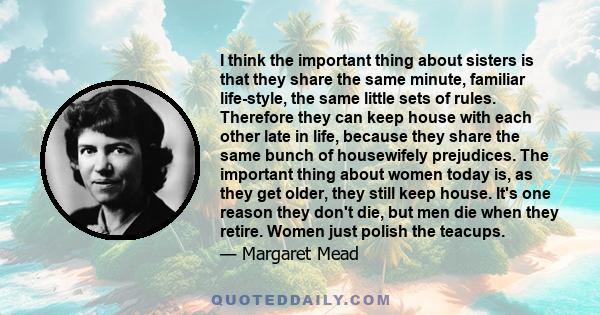 I think the important thing about sisters is that they share the same minute, familiar life-style, the same little sets of rules. Therefore they can keep house with each other late in life, because they share the same