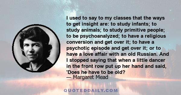 I used to say to my classes that the ways to get insight are: to study infants; to study animals; to study primitive people; to be psychoanalyzed; to have a religious conversion and get over it; to have a psychotic