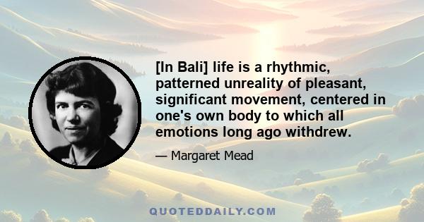 [In Bali] life is a rhythmic, patterned unreality of pleasant, significant movement, centered in one's own body to which all emotions long ago withdrew.