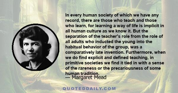 In every human society of which we have any record, there are those who teach and those who learn, for learning a way of life is implicit in all human culture as we know it. But the separation of the teacher's role from 