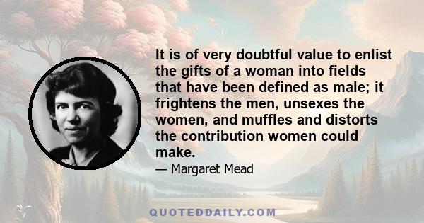 It is of very doubtful value to enlist the gifts of a woman into fields that have been defined as male; it frightens the men, unsexes the women, and muffles and distorts the contribution women could make.