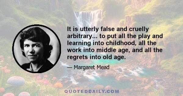 It is utterly false and cruelly arbitrary... to put all the play and learning into childhood, all the work into middle age, and all the regrets into old age.