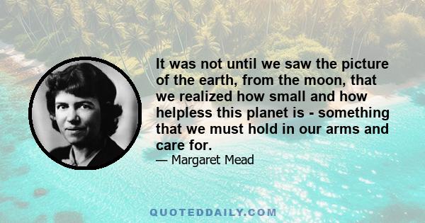 It was not until we saw the picture of the earth, from the moon, that we realized how small and how helpless this planet is - something that we must hold in our arms and care for.