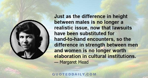 Just as the difference in height between males is no longer a realistic issue, now that lawsuits have been substituted for hand-to-hand encounters, so the difference in strength between men and women is no longer worth