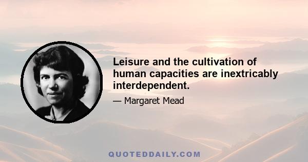 Leisure and the cultivation of human capacities are inextricably interdependent.