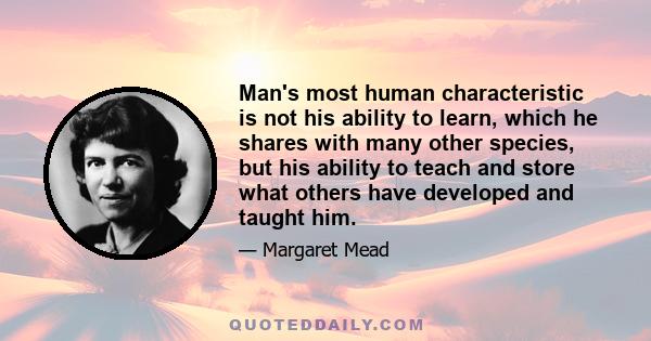 Man's most human characteristic is not his ability to learn, which he shares with many other species, but his ability to teach and store what others have developed and taught him.