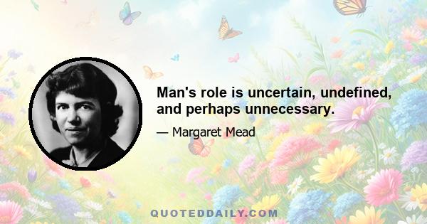 Man's role is uncertain, undefined, and perhaps unnecessary.