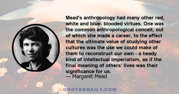 Mead's anthropology had many other red, white and blue- blooded virtues. One was the common anthropological conceit, out of which she made a career, to the effect that the ultimate value of studying other cultures was