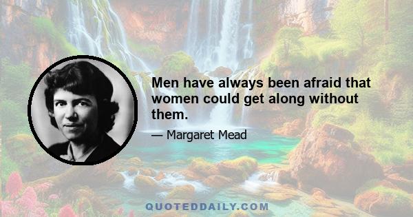 Men have always been afraid that women could get along without them.