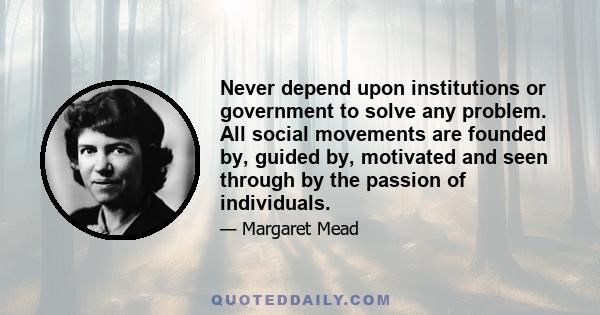 Never depend upon institutions or government to solve any problem. All social movements are founded by, guided by, motivated and seen through by the passion of individuals.