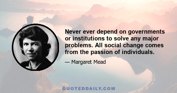 Never ever depend on governments or institutions to solve any major problems. All social change comes from the passion of individuals.