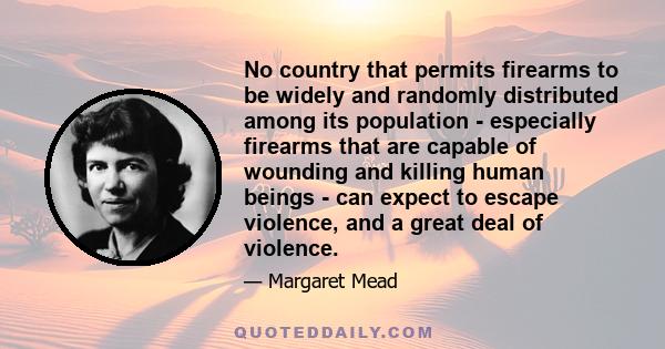 No country that permits firearms to be widely and randomly distributed among its population - especially firearms that are capable of wounding and killing human beings - can expect to escape violence, and a great deal