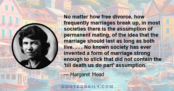 No matter how free divorce, how frequently marriages break up, in most societies there is the assumption of permanent mating, of the idea that the marriage should last as long as both live. . . . No known society has