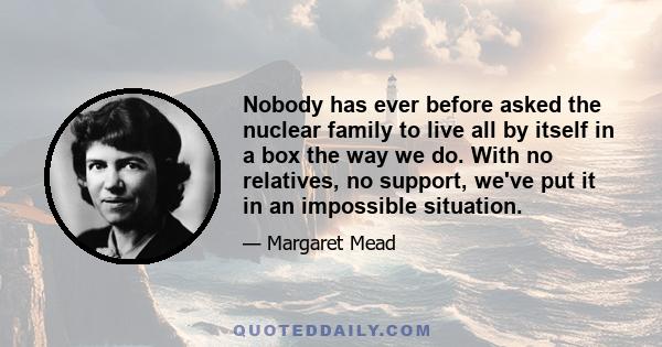 Nobody has ever before asked the nuclear family to live all by itself in a box the way we do. With no relatives, no support, we've put it in an impossible situation.