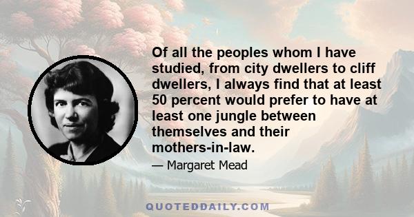 Of all the peoples whom I have studied, from city dwellers to cliff dwellers, I always find that at least 50 percent would prefer to have at least one jungle between themselves and their mothers-in-law.