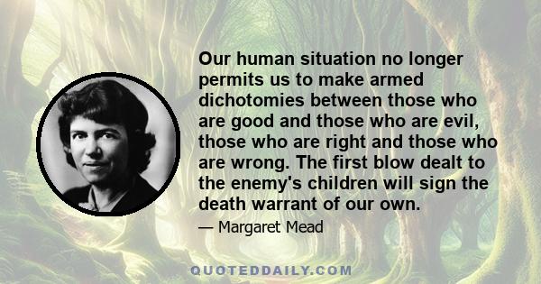 Our human situation no longer permits us to make armed dichotomies between those who are good and those who are evil, those who are right and those who are wrong. The first blow dealt to the enemy's children will sign