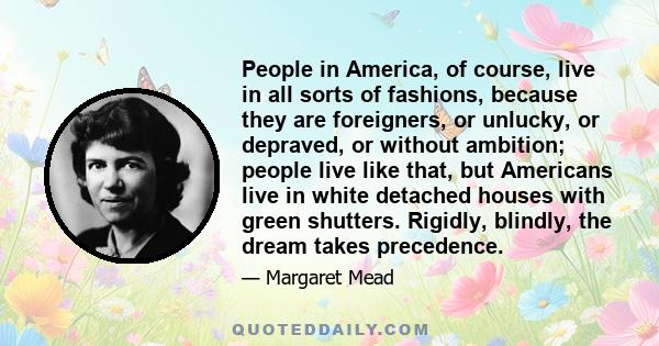 People in America, of course, live in all sorts of fashions, because they are foreigners, or unlucky, or depraved, or without ambition; people live like that, but Americans live in white detached houses with green