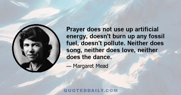 Prayer does not use up artificial energy, doesn't burn up any fossil fuel, doesn't pollute. Neither does song, neither does love, neither does the dance.