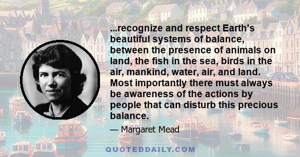 ...recognize and respect Earth's beautiful systems of balance, between the presence of animals on land, the fish in the sea, birds in the air, mankind, water, air, and land. Most importantly there must always be