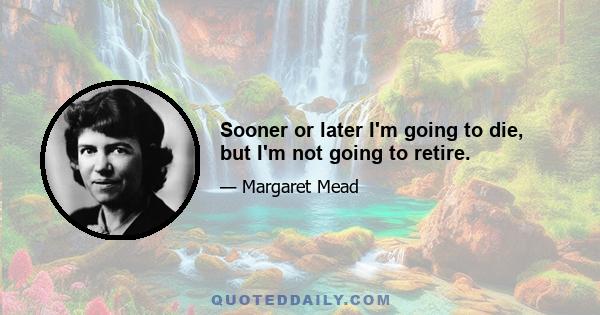 Sooner or later I'm going to die, but I'm not going to retire.