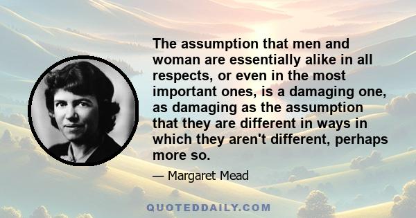 The assumption that men and woman are essentially alike in all respects, or even in the most important ones, is a damaging one, as damaging as the assumption that they are different in ways in which they aren't