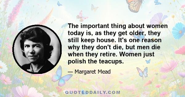 The important thing about women today is, as they get older, they still keep house. It's one reason why they don't die, but men die when they retire. Women just polish the teacups.