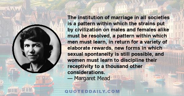 The institution of marriage in all societies is a pattern within which the strains put by civilization on males and females alike must be resolved, a pattern within which men must learn, in return for a variety of