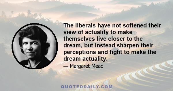 The liberals have not softened their view of actuality to make themselves live closer to the dream, but instead sharpen their perceptions and fight to make the dream actuality.