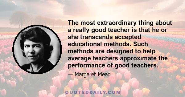 The most extraordinary thing about a really good teacher is that he or she transcends accepted educational methods. Such methods are designed to help average teachers approximate the performance of good teachers.