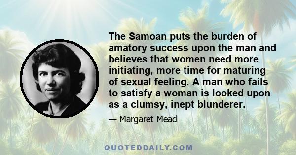 The Samoan puts the burden of amatory success upon the man and believes that women need more initiating, more time for maturing of sexual feeling. A man who fails to satisfy a woman is looked upon as a clumsy, inept