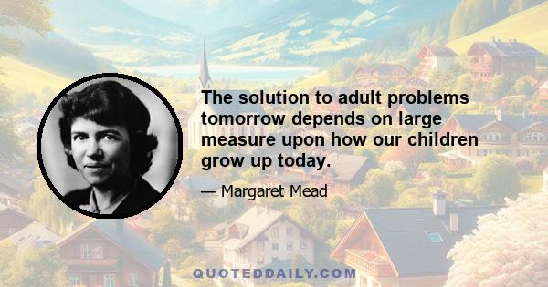 The solution to adult problems tomorrow depends on large measure upon how our children grow up today.