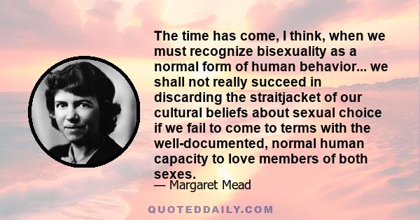 The time has come, I think, when we must recognize bisexuality as a normal form of human behavior... we shall not really succeed in discarding the straitjacket of our cultural beliefs about sexual choice if we fail to