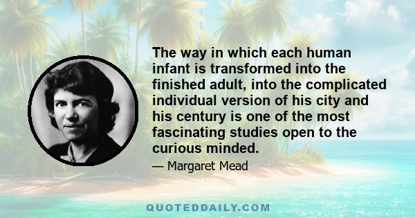 The way in which each human infant is transformed into the finished adult, into the complicated individual version of his city and his century is one of the most fascinating studies open to the curious minded.