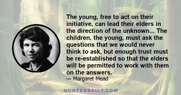 The young, free to act on their initiative, can lead their elders in the direction of the unknown... The children, the young, must ask the questions that we would never think to ask, but enough trust must be