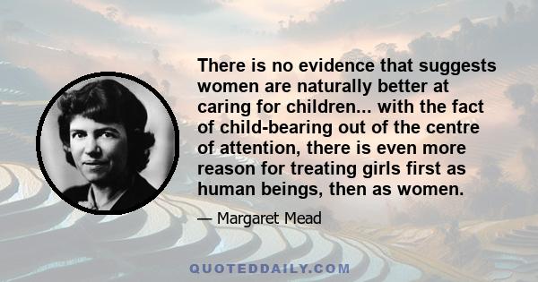 There is no evidence that suggests women are naturally better at caring for children... with the fact of child-bearing out of the centre of attention, there is even more reason for treating girls first as human beings,