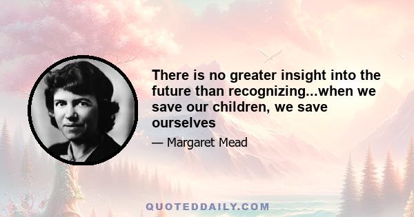 There is no greater insight into the future than recognizing...when we save our children, we save ourselves