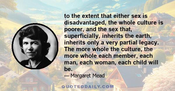 to the extent that either sex is disadvantaged, the whole culture is poorer, and the sex that, superficially, inherits the earth, inherits only a very partial legacy. The more whole the culture, the more whole each