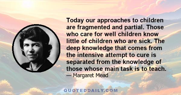 Today our approaches to children are fragmented and partial. Those who care for well children know little of children who are sick. The deep knowledge that comes from the intensive attempt to cure is separated from the