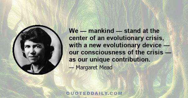 We — mankind — stand at the center of an evolutionary crisis, with a new evolutionary device — our consciousness of the crisis — as our unique contribution.