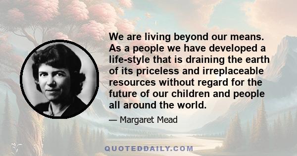 We are living beyond our means. As a people we have developed a life-style that is draining the earth of its priceless and irreplaceable resources without regard for the future of our children and people all around the