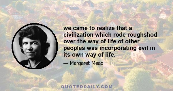 we came to realize that a civilization which rode roughshod over the way of life of other peoples was incorporating evil in its own way of life.