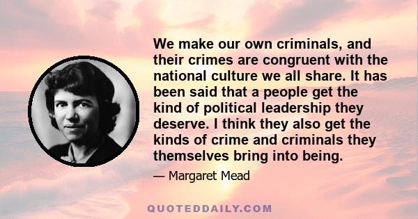 We make our own criminals, and their crimes are congruent with the national culture we all share. It has been said that a people get the kind of political leadership they deserve. I think they also get the kinds of