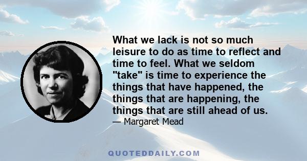 What we lack is not so much leisure to do as time to reflect and time to feel. What we seldom take is time to experience the things that have happened, the things that are happening, the things that are still ahead of