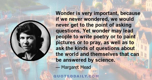 Wonder is very important, because if we never wondered, we would never get to the point of asking questions. Yet wonder may lead people to write poetry or to paint pictures or to pray, as well as to ask the kinds of