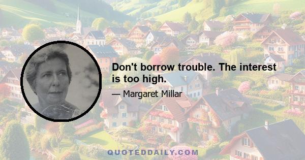 Don't borrow trouble. The interest is too high.