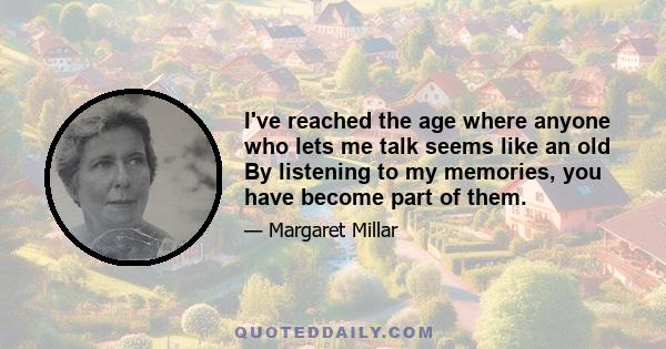 I've reached the age where anyone who lets me talk seems like an old By listening to my memories, you have become part of them.