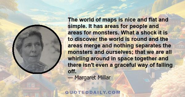 The world of maps is nice and flat and simple. It has areas for people and areas for monsters. What a shock it is to discover the world is round and the areas merge and nothing separates the monsters and ourselves; that 