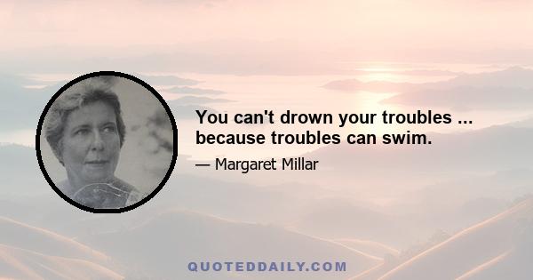 You can't drown your troubles ... because troubles can swim.