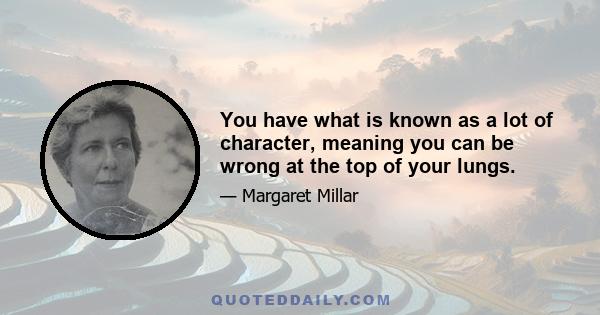 You have what is known as a lot of character, meaning you can be wrong at the top of your lungs.