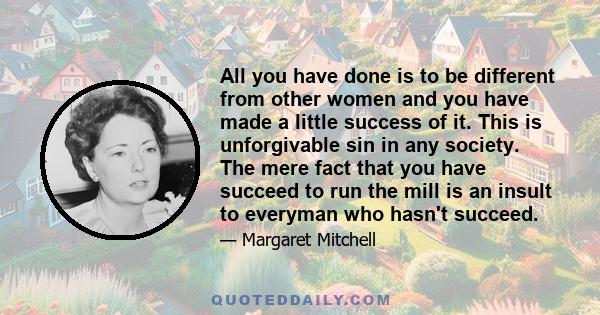 All you have done is to be different from other women and you have made a little success of it. This is unforgivable sin in any society. The mere fact that you have succeed to run the mill is an insult to everyman who